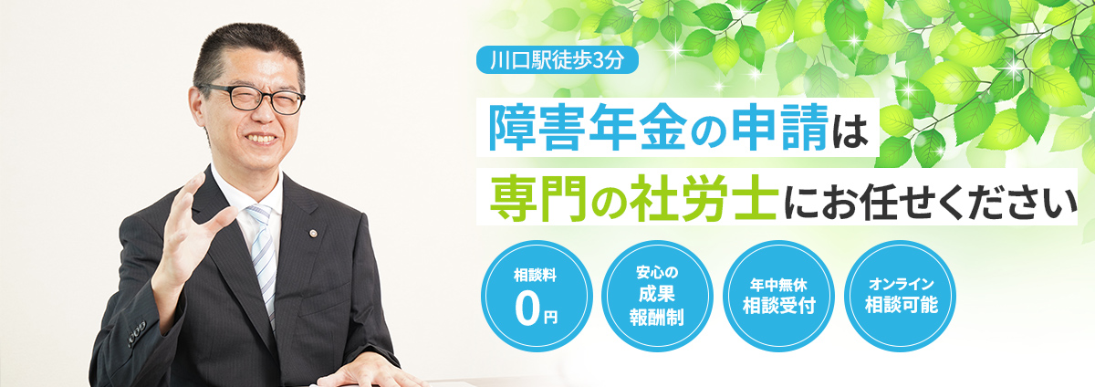 川口で障害年金の申請なら川口障害年金相談サポート!川口市・戸田市・蕨市
エリアを中心に埼玉全域対応|JR川口駅徒歩3分|相談料0円|障害年金特化の社労士がサポート|24時間365日年中無休|オンライン相談可|安心の成果報酬制